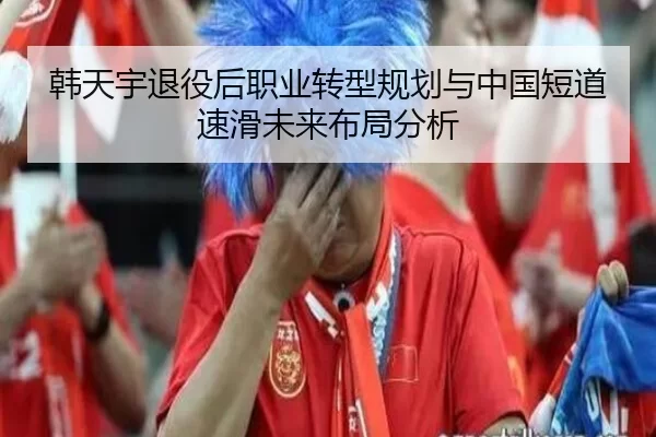 韩天宇退役后职业转型规划与中国短道速滑未来布局分析